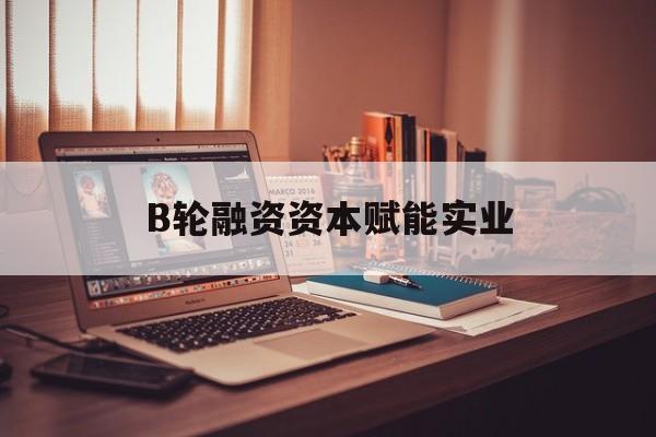 郑州市B轮融资资本赋能实业(b轮融资公司值得工作吗)